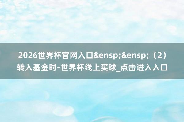 2026世界杯官网入口&ensp;&ensp;（2）转入基金时-世界杯线上买球_点击进入入口
