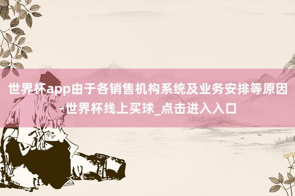 世界杯app由于各销售机构系统及业务安排等原因-世界杯线上买球_点击进入入口