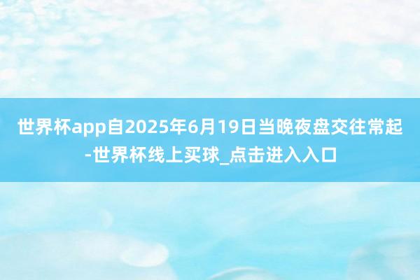 世界杯app自2025年6月19日当晚夜盘交往常起-世界杯线上买球_点击进入入口