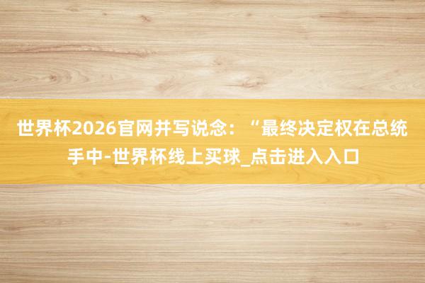 世界杯2026官网并写说念：“最终决定权在总统手中-世界杯线上买球_点击进入入口