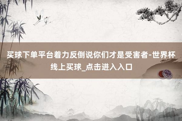 买球下单平台着力反倒说你们才是受害者-世界杯线上买球_点击进入入口