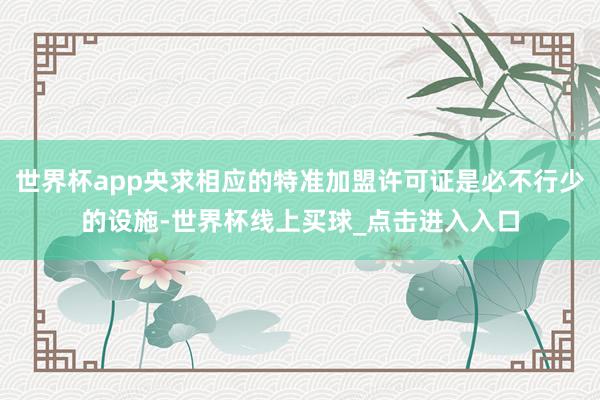 世界杯app央求相应的特准加盟许可证是必不行少的设施-世界杯线上买球_点击进入入口