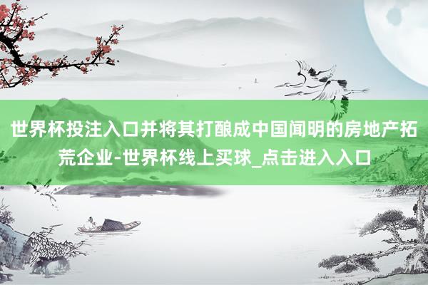世界杯投注入口并将其打酿成中国闻明的房地产拓荒企业-世界杯线上买球_点击进入入口