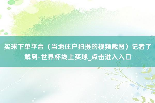 买球下单平台（当地住户拍摄的视频截图）记者了解到-世界杯线上买球_点击进入入口