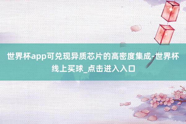 世界杯app可兑现异质芯片的高密度集成-世界杯线上买球_点击进入入口