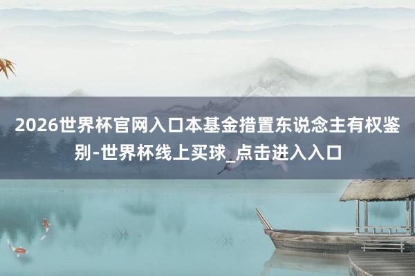 2026世界杯官网入口本基金措置东说念主有权鉴别-世界杯线上买球_点击进入入口