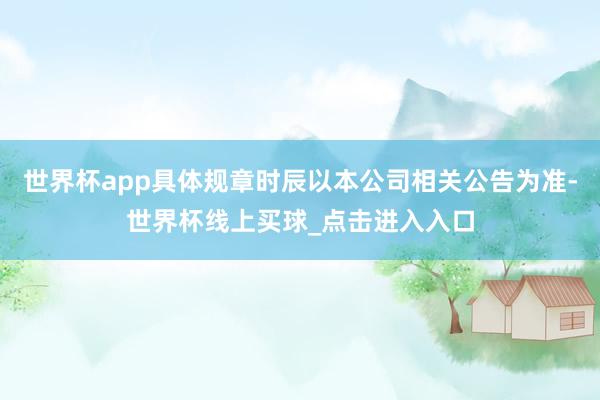 世界杯app具体规章时辰以本公司相关公告为准-世界杯线上买球_点击进入入口