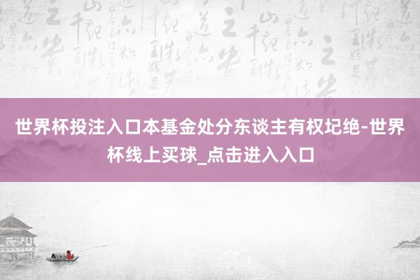 世界杯投注入口本基金处分东谈主有权圮绝-世界杯线上买球_点击进入入口