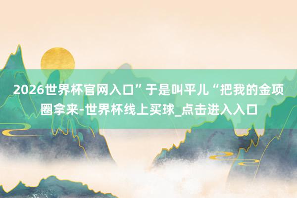 2026世界杯官网入口”于是叫平儿“把我的金项圈拿来-世界杯线上买球_点击进入入口