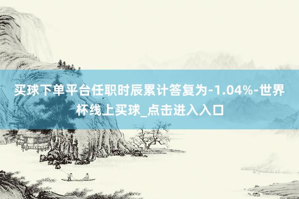 买球下单平台任职时辰累计答复为-1.04%-世界杯线上买球_点击进入入口