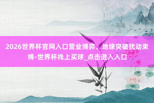 2026世界杯官网入口营业博弈、地缘突破扰动束缚-世界杯线上买球_点击进入入口