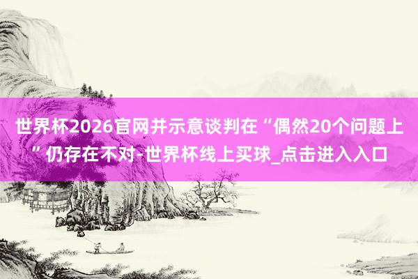 世界杯2026官网并示意谈判在“偶然20个问题上”仍存在不对-世界杯线上买球_点击进入入口