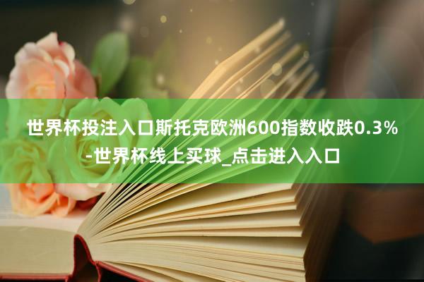 世界杯投注入口　　斯托克欧洲600指数收跌0.3%-世界杯线上买球_点击进入入口