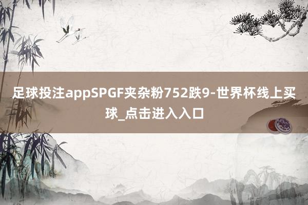 足球投注appSPGF夹杂粉752跌9-世界杯线上买球_点击进入入口