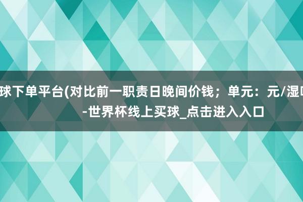 买球下单平台(对比前一职责日晚间价钱；单元：元/湿吨)            -世界杯线上买球_点击进入入口