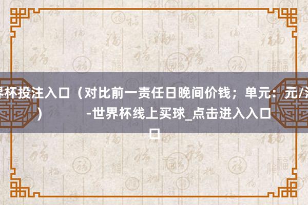 世界杯投注入口（对比前一责任日晚间价钱；单元：元/湿吨)            -世界杯线上买球_点击进入入口