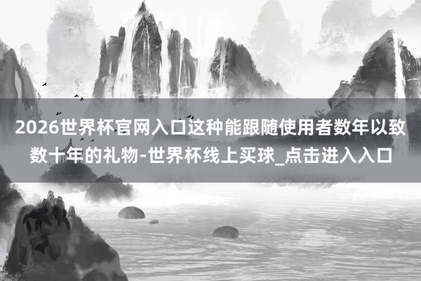 2026世界杯官网入口这种能跟随使用者数年以致数十年的礼物-世界杯线上买球_点击进入入口
