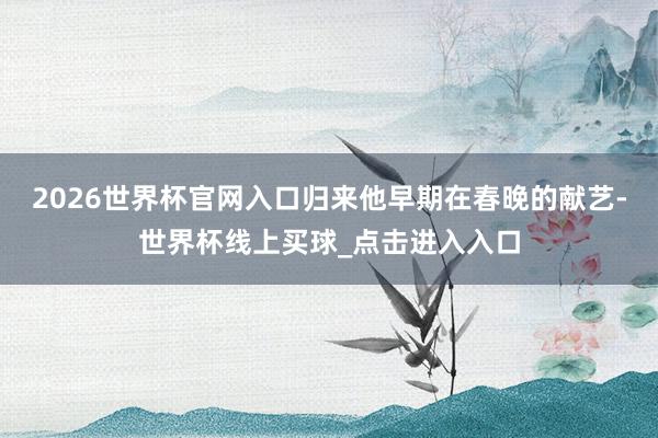 2026世界杯官网入口归来他早期在春晚的献艺-世界杯线上买球_点击进入入口