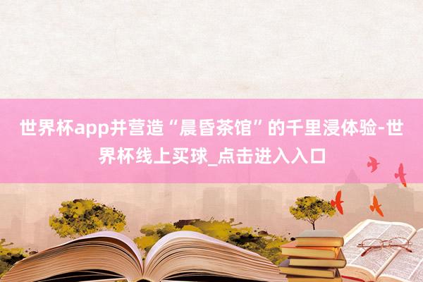 世界杯app并营造“晨昏茶馆”的千里浸体验-世界杯线上买球_点击进入入口