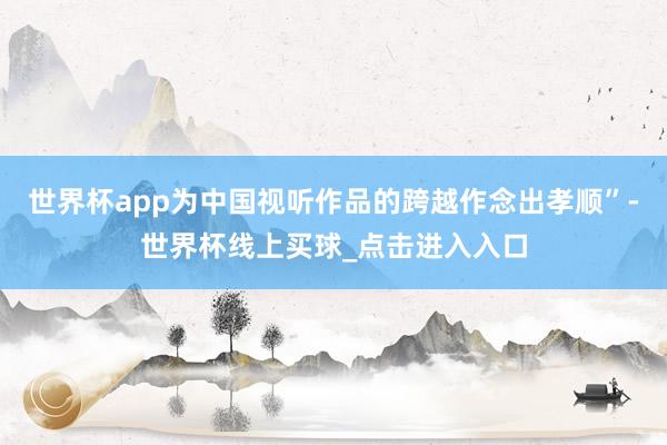 世界杯app为中国视听作品的跨越作念出孝顺”-世界杯线上买球_点击进入入口