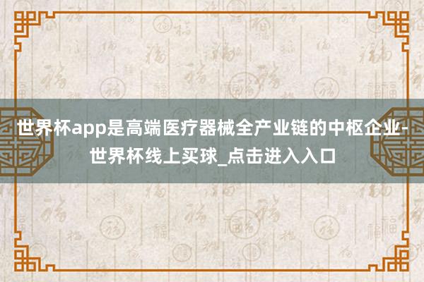 世界杯app是高端医疗器械全产业链的中枢企业-世界杯线上买球_点击进入入口