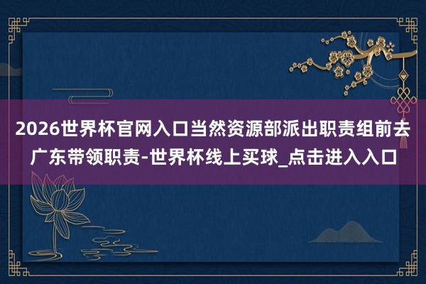 2026世界杯官网入口当然资源部派出职责组前去广东带领职责-世界杯线上买球_点击进入入口