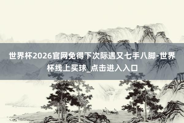 世界杯2026官网免得下次际遇又七手八脚-世界杯线上买球_点击进入入口