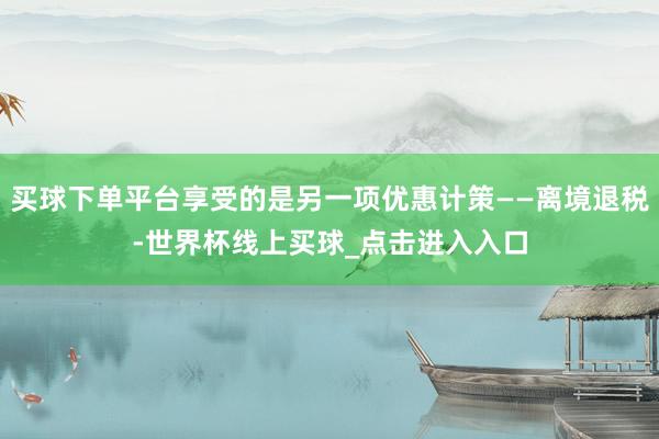 买球下单平台享受的是另一项优惠计策——离境退税-世界杯线上买球_点击进入入口